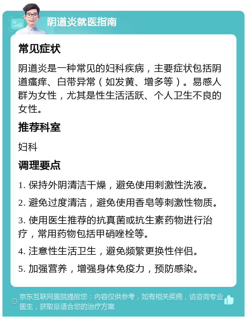 阴道炎就医指南 常见症状 阴道炎是一种常见的妇科疾病，主要症状包括阴道瘙痒、白带异常（如发黄、增多等）。易感人群为女性，尤其是性生活活跃、个人卫生不良的女性。 推荐科室 妇科 调理要点 1. 保持外阴清洁干燥，避免使用刺激性洗液。 2. 避免过度清洁，避免使用香皂等刺激性物质。 3. 使用医生推荐的抗真菌或抗生素药物进行治疗，常用药物包括甲硝唑栓等。 4. 注意性生活卫生，避免频繁更换性伴侣。 5. 加强营养，增强身体免疫力，预防感染。