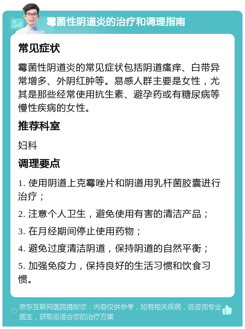 霉菌性阴道炎的治疗和调理指南 常见症状 霉菌性阴道炎的常见症状包括阴道瘙痒、白带异常增多、外阴红肿等。易感人群主要是女性，尤其是那些经常使用抗生素、避孕药或有糖尿病等慢性疾病的女性。 推荐科室 妇科 调理要点 1. 使用阴道上克霉唑片和阴道用乳杆菌胶囊进行治疗； 2. 注意个人卫生，避免使用有害的清洁产品； 3. 在月经期间停止使用药物； 4. 避免过度清洁阴道，保持阴道的自然平衡； 5. 加强免疫力，保持良好的生活习惯和饮食习惯。