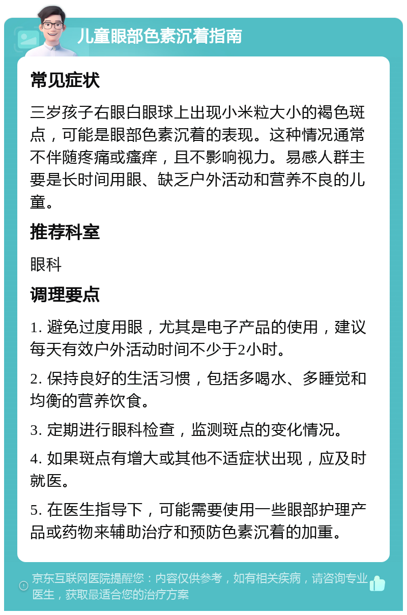 儿童眼部色素沉着指南 常见症状 三岁孩子右眼白眼球上出现小米粒大小的褐色斑点，可能是眼部色素沉着的表现。这种情况通常不伴随疼痛或瘙痒，且不影响视力。易感人群主要是长时间用眼、缺乏户外活动和营养不良的儿童。 推荐科室 眼科 调理要点 1. 避免过度用眼，尤其是电子产品的使用，建议每天有效户外活动时间不少于2小时。 2. 保持良好的生活习惯，包括多喝水、多睡觉和均衡的营养饮食。 3. 定期进行眼科检查，监测斑点的变化情况。 4. 如果斑点有增大或其他不适症状出现，应及时就医。 5. 在医生指导下，可能需要使用一些眼部护理产品或药物来辅助治疗和预防色素沉着的加重。