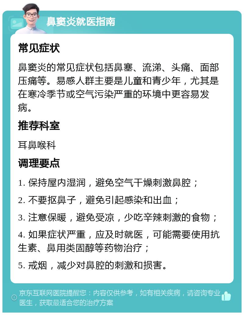 鼻窦炎就医指南 常见症状 鼻窦炎的常见症状包括鼻塞、流涕、头痛、面部压痛等。易感人群主要是儿童和青少年，尤其是在寒冷季节或空气污染严重的环境中更容易发病。 推荐科室 耳鼻喉科 调理要点 1. 保持屋内湿润，避免空气干燥刺激鼻腔； 2. 不要抠鼻子，避免引起感染和出血； 3. 注意保暖，避免受凉，少吃辛辣刺激的食物； 4. 如果症状严重，应及时就医，可能需要使用抗生素、鼻用类固醇等药物治疗； 5. 戒烟，减少对鼻腔的刺激和损害。