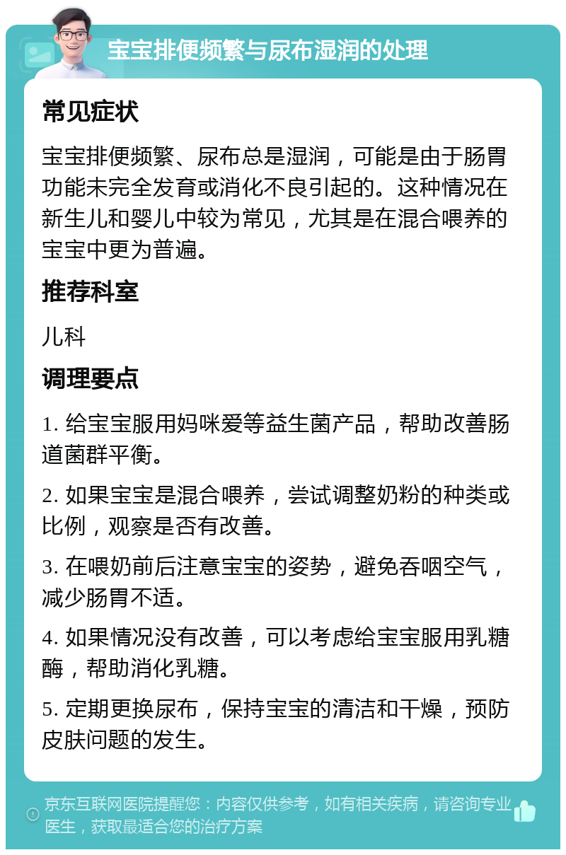 宝宝排便频繁与尿布湿润的处理 常见症状 宝宝排便频繁、尿布总是湿润，可能是由于肠胃功能未完全发育或消化不良引起的。这种情况在新生儿和婴儿中较为常见，尤其是在混合喂养的宝宝中更为普遍。 推荐科室 儿科 调理要点 1. 给宝宝服用妈咪爱等益生菌产品，帮助改善肠道菌群平衡。 2. 如果宝宝是混合喂养，尝试调整奶粉的种类或比例，观察是否有改善。 3. 在喂奶前后注意宝宝的姿势，避免吞咽空气，减少肠胃不适。 4. 如果情况没有改善，可以考虑给宝宝服用乳糖酶，帮助消化乳糖。 5. 定期更换尿布，保持宝宝的清洁和干燥，预防皮肤问题的发生。