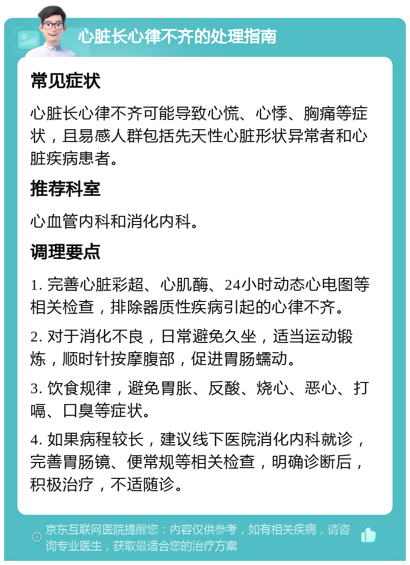 心脏长心律不齐的处理指南 常见症状 心脏长心律不齐可能导致心慌、心悸、胸痛等症状，且易感人群包括先天性心脏形状异常者和心脏疾病患者。 推荐科室 心血管内科和消化内科。 调理要点 1. 完善心脏彩超、心肌酶、24小时动态心电图等相关检查，排除器质性疾病引起的心律不齐。 2. 对于消化不良，日常避免久坐，适当运动锻炼，顺时针按摩腹部，促进胃肠蠕动。 3. 饮食规律，避免胃胀、反酸、烧心、恶心、打嗝、口臭等症状。 4. 如果病程较长，建议线下医院消化内科就诊，完善胃肠镜、便常规等相关检查，明确诊断后，积极治疗，不适随诊。