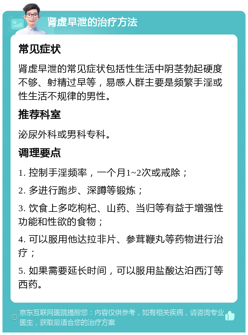 肾虚早泄的治疗方法 常见症状 肾虚早泄的常见症状包括性生活中阴茎勃起硬度不够、射精过早等，易感人群主要是频繁手淫或性生活不规律的男性。 推荐科室 泌尿外科或男科专科。 调理要点 1. 控制手淫频率，一个月1~2次或戒除； 2. 多进行跑步、深蹲等锻炼； 3. 饮食上多吃枸杞、山药、当归等有益于增强性功能和性欲的食物； 4. 可以服用他达拉非片、参茸鞭丸等药物进行治疗； 5. 如果需要延长时间，可以服用盐酸达泊西汀等西药。