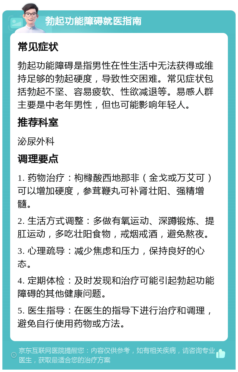 勃起功能障碍就医指南 常见症状 勃起功能障碍是指男性在性生活中无法获得或维持足够的勃起硬度，导致性交困难。常见症状包括勃起不坚、容易疲软、性欲减退等。易感人群主要是中老年男性，但也可能影响年轻人。 推荐科室 泌尿外科 调理要点 1. 药物治疗：枸橼酸西地那非（金戈或万艾可）可以增加硬度，参茸鞭丸可补肾壮阳、强精增髓。 2. 生活方式调整：多做有氧运动、深蹲锻炼、提肛运动，多吃壮阳食物，戒烟戒酒，避免熬夜。 3. 心理疏导：减少焦虑和压力，保持良好的心态。 4. 定期体检：及时发现和治疗可能引起勃起功能障碍的其他健康问题。 5. 医生指导：在医生的指导下进行治疗和调理，避免自行使用药物或方法。