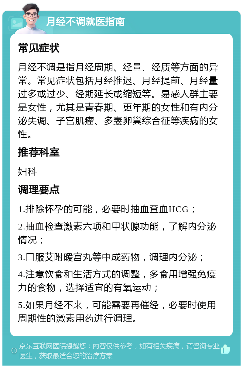 月经不调就医指南 常见症状 月经不调是指月经周期、经量、经质等方面的异常。常见症状包括月经推迟、月经提前、月经量过多或过少、经期延长或缩短等。易感人群主要是女性，尤其是青春期、更年期的女性和有内分泌失调、子宫肌瘤、多囊卵巢综合征等疾病的女性。 推荐科室 妇科 调理要点 1.排除怀孕的可能，必要时抽血查血HCG； 2.抽血检查激素六项和甲状腺功能，了解内分泌情况； 3.口服艾附暖宫丸等中成药物，调理内分泌； 4.注意饮食和生活方式的调整，多食用增强免疫力的食物，选择适宜的有氧运动； 5.如果月经不来，可能需要再催经，必要时使用周期性的激素用药进行调理。