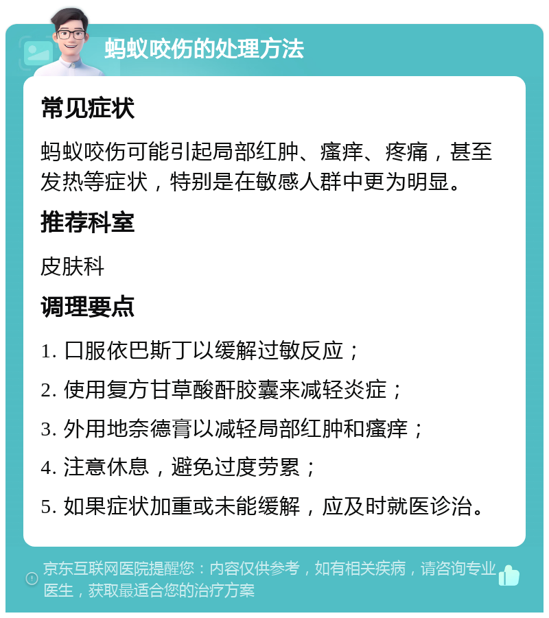 蚂蚁咬伤的处理方法 常见症状 蚂蚁咬伤可能引起局部红肿、瘙痒、疼痛，甚至发热等症状，特别是在敏感人群中更为明显。 推荐科室 皮肤科 调理要点 1. 口服依巴斯丁以缓解过敏反应； 2. 使用复方甘草酸酐胶囊来减轻炎症； 3. 外用地奈德膏以减轻局部红肿和瘙痒； 4. 注意休息，避免过度劳累； 5. 如果症状加重或未能缓解，应及时就医诊治。