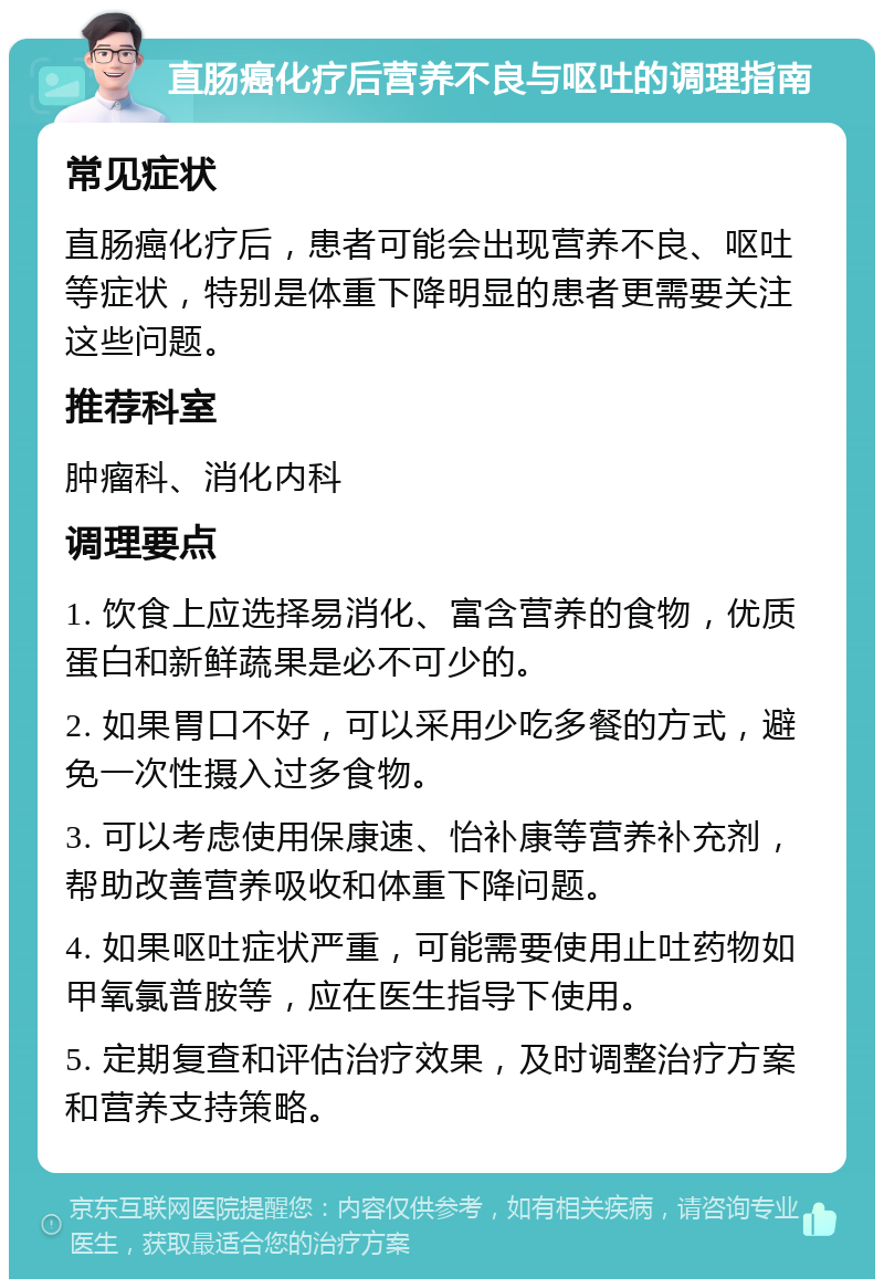 直肠癌化疗后营养不良与呕吐的调理指南 常见症状 直肠癌化疗后，患者可能会出现营养不良、呕吐等症状，特别是体重下降明显的患者更需要关注这些问题。 推荐科室 肿瘤科、消化内科 调理要点 1. 饮食上应选择易消化、富含营养的食物，优质蛋白和新鲜蔬果是必不可少的。 2. 如果胃口不好，可以采用少吃多餐的方式，避免一次性摄入过多食物。 3. 可以考虑使用保康速、怡补康等营养补充剂，帮助改善营养吸收和体重下降问题。 4. 如果呕吐症状严重，可能需要使用止吐药物如甲氧氯普胺等，应在医生指导下使用。 5. 定期复查和评估治疗效果，及时调整治疗方案和营养支持策略。