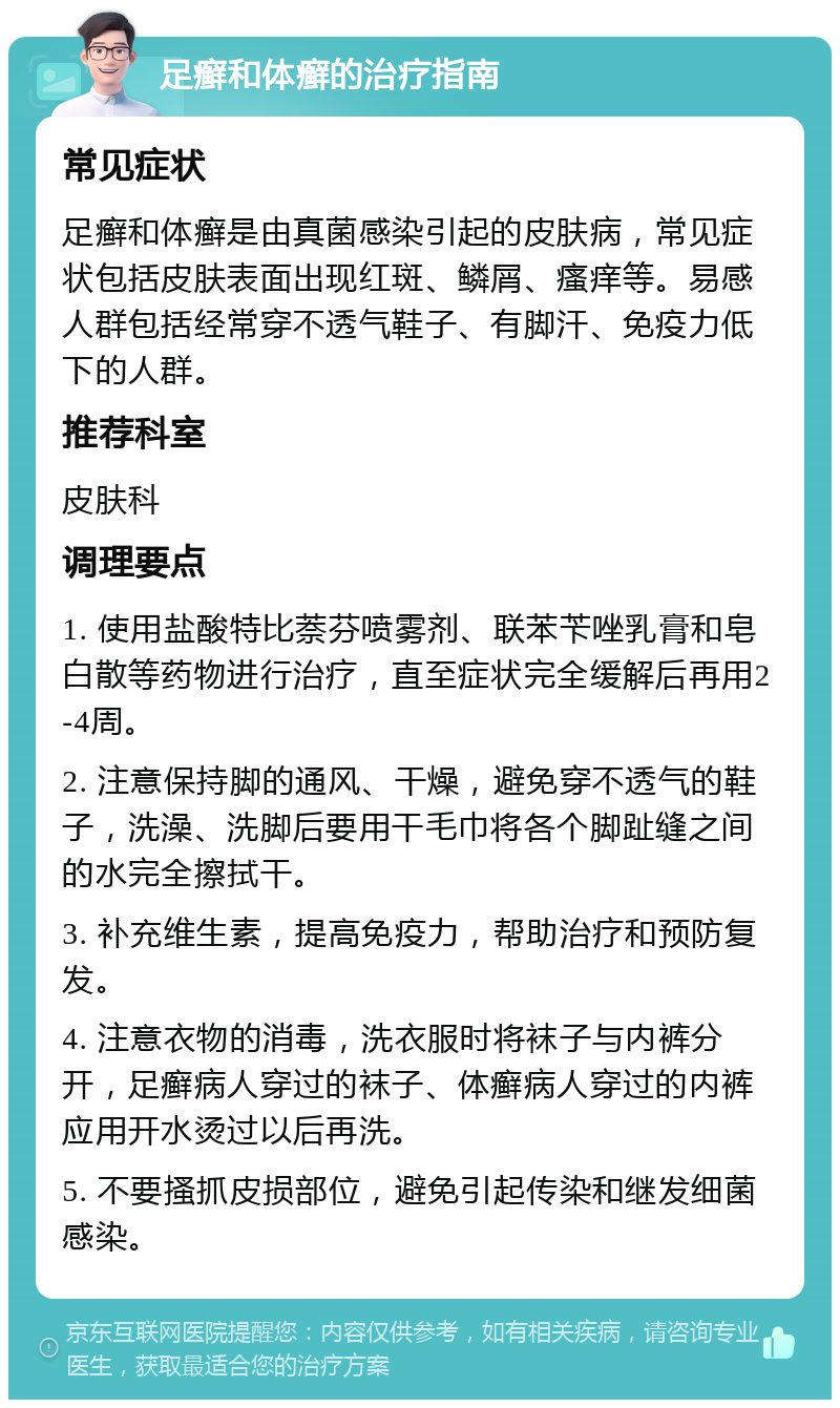 足癣和体癣的治疗指南 常见症状 足癣和体癣是由真菌感染引起的皮肤病，常见症状包括皮肤表面出现红斑、鳞屑、瘙痒等。易感人群包括经常穿不透气鞋子、有脚汗、免疫力低下的人群。 推荐科室 皮肤科 调理要点 1. 使用盐酸特比萘芬喷雾剂、联苯苄唑乳膏和皂白散等药物进行治疗，直至症状完全缓解后再用2-4周。 2. 注意保持脚的通风、干燥，避免穿不透气的鞋子，洗澡、洗脚后要用干毛巾将各个脚趾缝之间的水完全擦拭干。 3. 补充维生素，提高免疫力，帮助治疗和预防复发。 4. 注意衣物的消毒，洗衣服时将袜子与内裤分开，足癣病人穿过的袜子、体癣病人穿过的内裤应用开水烫过以后再洗。 5. 不要搔抓皮损部位，避免引起传染和继发细菌感染。