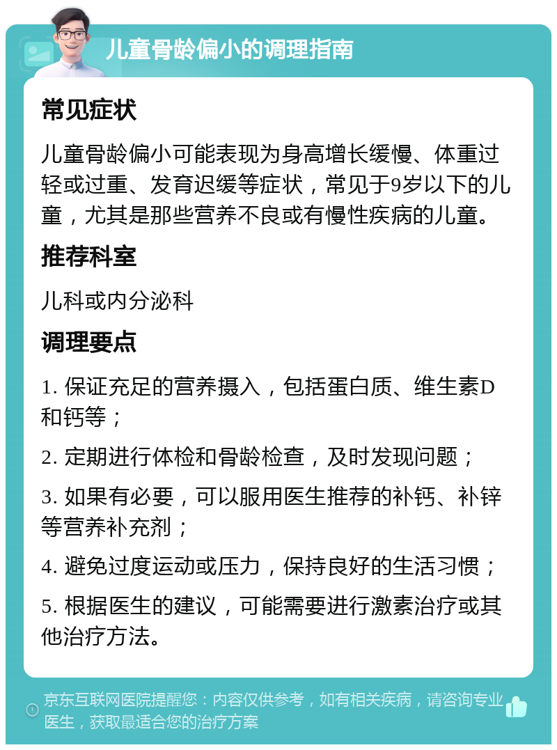 儿童骨龄偏小的调理指南 常见症状 儿童骨龄偏小可能表现为身高增长缓慢、体重过轻或过重、发育迟缓等症状，常见于9岁以下的儿童，尤其是那些营养不良或有慢性疾病的儿童。 推荐科室 儿科或内分泌科 调理要点 1. 保证充足的营养摄入，包括蛋白质、维生素D和钙等； 2. 定期进行体检和骨龄检查，及时发现问题； 3. 如果有必要，可以服用医生推荐的补钙、补锌等营养补充剂； 4. 避免过度运动或压力，保持良好的生活习惯； 5. 根据医生的建议，可能需要进行激素治疗或其他治疗方法。