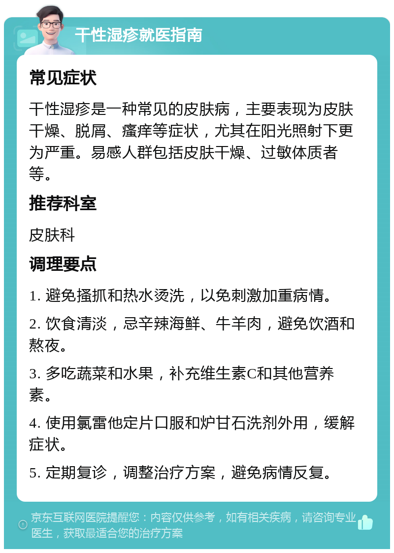 干性湿疹就医指南 常见症状 干性湿疹是一种常见的皮肤病，主要表现为皮肤干燥、脱屑、瘙痒等症状，尤其在阳光照射下更为严重。易感人群包括皮肤干燥、过敏体质者等。 推荐科室 皮肤科 调理要点 1. 避免搔抓和热水烫洗，以免刺激加重病情。 2. 饮食清淡，忌辛辣海鲜、牛羊肉，避免饮酒和熬夜。 3. 多吃蔬菜和水果，补充维生素C和其他营养素。 4. 使用氯雷他定片口服和炉甘石洗剂外用，缓解症状。 5. 定期复诊，调整治疗方案，避免病情反复。