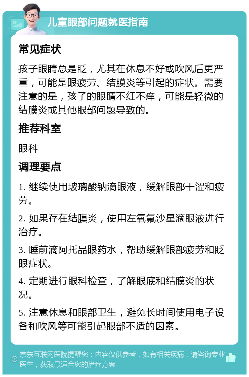 儿童眼部问题就医指南 常见症状 孩子眼睛总是眨，尤其在休息不好或吹风后更严重，可能是眼疲劳、结膜炎等引起的症状。需要注意的是，孩子的眼睛不红不痒，可能是轻微的结膜炎或其他眼部问题导致的。 推荐科室 眼科 调理要点 1. 继续使用玻璃酸钠滴眼液，缓解眼部干涩和疲劳。 2. 如果存在结膜炎，使用左氧氟沙星滴眼液进行治疗。 3. 睡前滴阿托品眼药水，帮助缓解眼部疲劳和眨眼症状。 4. 定期进行眼科检查，了解眼底和结膜炎的状况。 5. 注意休息和眼部卫生，避免长时间使用电子设备和吹风等可能引起眼部不适的因素。