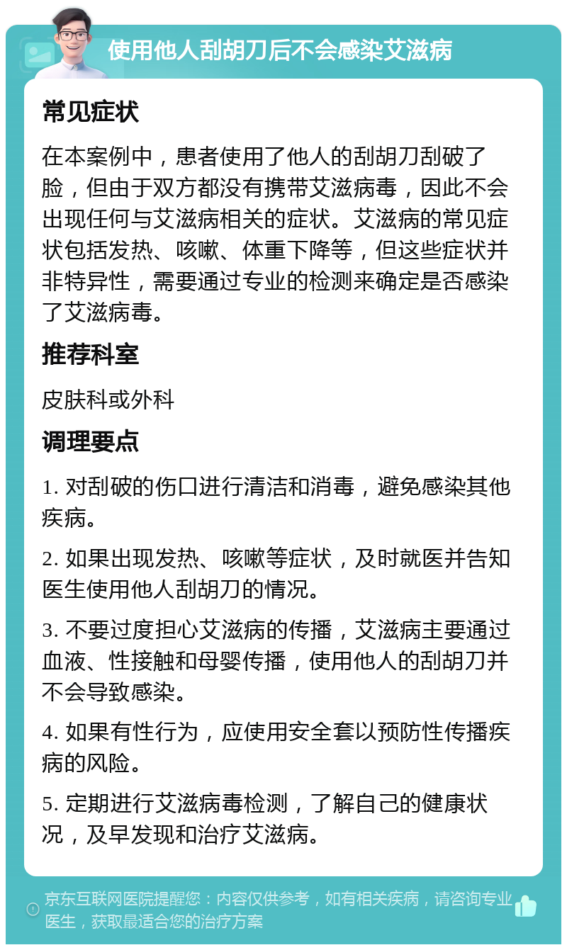 使用他人刮胡刀后不会感染艾滋病 常见症状 在本案例中，患者使用了他人的刮胡刀刮破了脸，但由于双方都没有携带艾滋病毒，因此不会出现任何与艾滋病相关的症状。艾滋病的常见症状包括发热、咳嗽、体重下降等，但这些症状并非特异性，需要通过专业的检测来确定是否感染了艾滋病毒。 推荐科室 皮肤科或外科 调理要点 1. 对刮破的伤口进行清洁和消毒，避免感染其他疾病。 2. 如果出现发热、咳嗽等症状，及时就医并告知医生使用他人刮胡刀的情况。 3. 不要过度担心艾滋病的传播，艾滋病主要通过血液、性接触和母婴传播，使用他人的刮胡刀并不会导致感染。 4. 如果有性行为，应使用安全套以预防性传播疾病的风险。 5. 定期进行艾滋病毒检测，了解自己的健康状况，及早发现和治疗艾滋病。