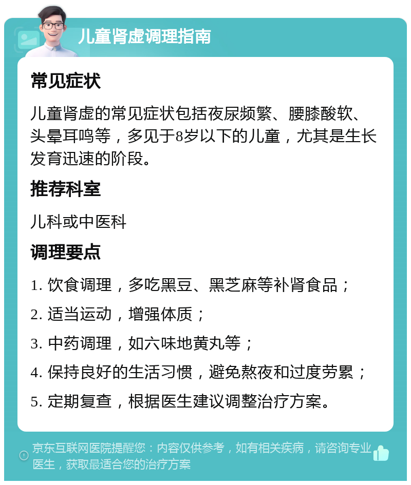 儿童肾虚调理指南 常见症状 儿童肾虚的常见症状包括夜尿频繁、腰膝酸软、头晕耳鸣等，多见于8岁以下的儿童，尤其是生长发育迅速的阶段。 推荐科室 儿科或中医科 调理要点 1. 饮食调理，多吃黑豆、黑芝麻等补肾食品； 2. 适当运动，增强体质； 3. 中药调理，如六味地黄丸等； 4. 保持良好的生活习惯，避免熬夜和过度劳累； 5. 定期复查，根据医生建议调整治疗方案。