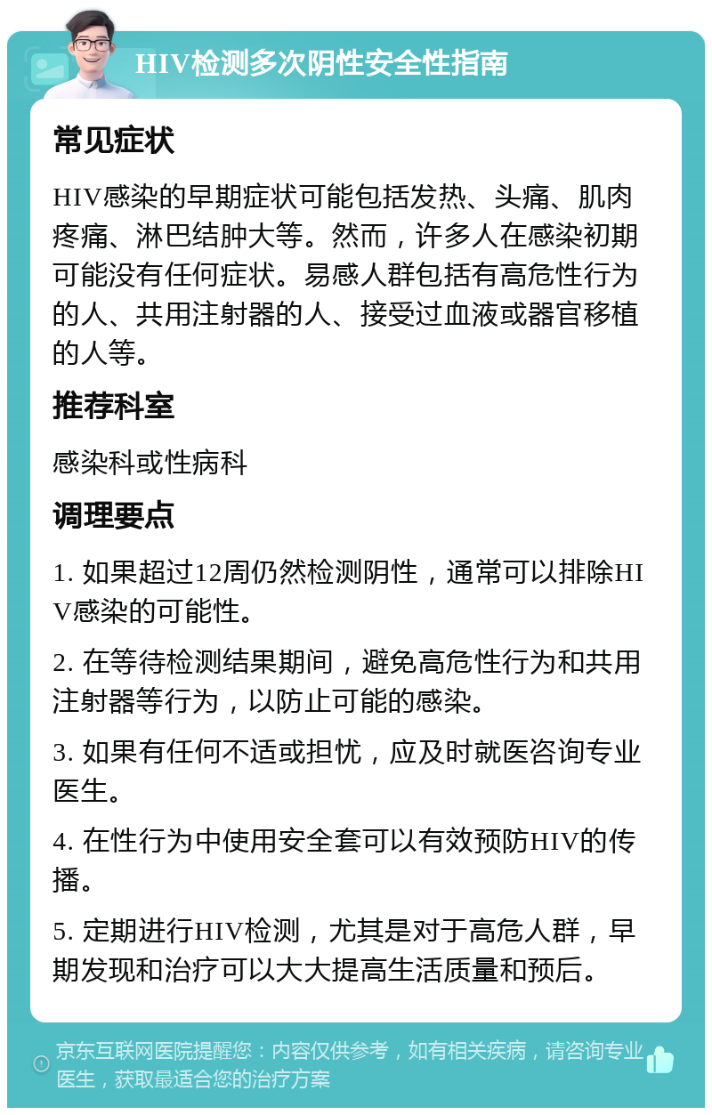 HIV检测多次阴性安全性指南 常见症状 HIV感染的早期症状可能包括发热、头痛、肌肉疼痛、淋巴结肿大等。然而，许多人在感染初期可能没有任何症状。易感人群包括有高危性行为的人、共用注射器的人、接受过血液或器官移植的人等。 推荐科室 感染科或性病科 调理要点 1. 如果超过12周仍然检测阴性，通常可以排除HIV感染的可能性。 2. 在等待检测结果期间，避免高危性行为和共用注射器等行为，以防止可能的感染。 3. 如果有任何不适或担忧，应及时就医咨询专业医生。 4. 在性行为中使用安全套可以有效预防HIV的传播。 5. 定期进行HIV检测，尤其是对于高危人群，早期发现和治疗可以大大提高生活质量和预后。