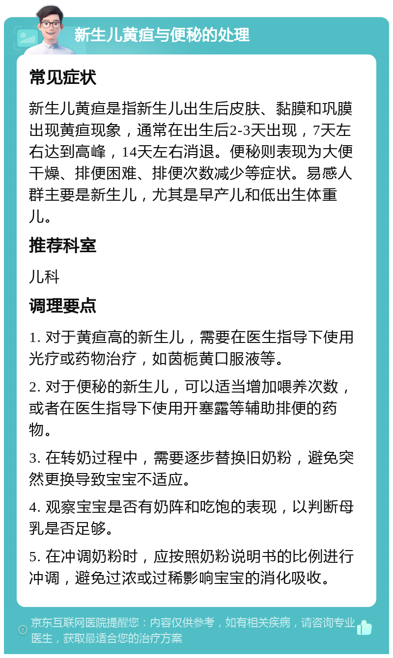 新生儿黄疸与便秘的处理 常见症状 新生儿黄疸是指新生儿出生后皮肤、黏膜和巩膜出现黄疸现象，通常在出生后2-3天出现，7天左右达到高峰，14天左右消退。便秘则表现为大便干燥、排便困难、排便次数减少等症状。易感人群主要是新生儿，尤其是早产儿和低出生体重儿。 推荐科室 儿科 调理要点 1. 对于黄疸高的新生儿，需要在医生指导下使用光疗或药物治疗，如茵栀黄口服液等。 2. 对于便秘的新生儿，可以适当增加喂养次数，或者在医生指导下使用开塞露等辅助排便的药物。 3. 在转奶过程中，需要逐步替换旧奶粉，避免突然更换导致宝宝不适应。 4. 观察宝宝是否有奶阵和吃饱的表现，以判断母乳是否足够。 5. 在冲调奶粉时，应按照奶粉说明书的比例进行冲调，避免过浓或过稀影响宝宝的消化吸收。