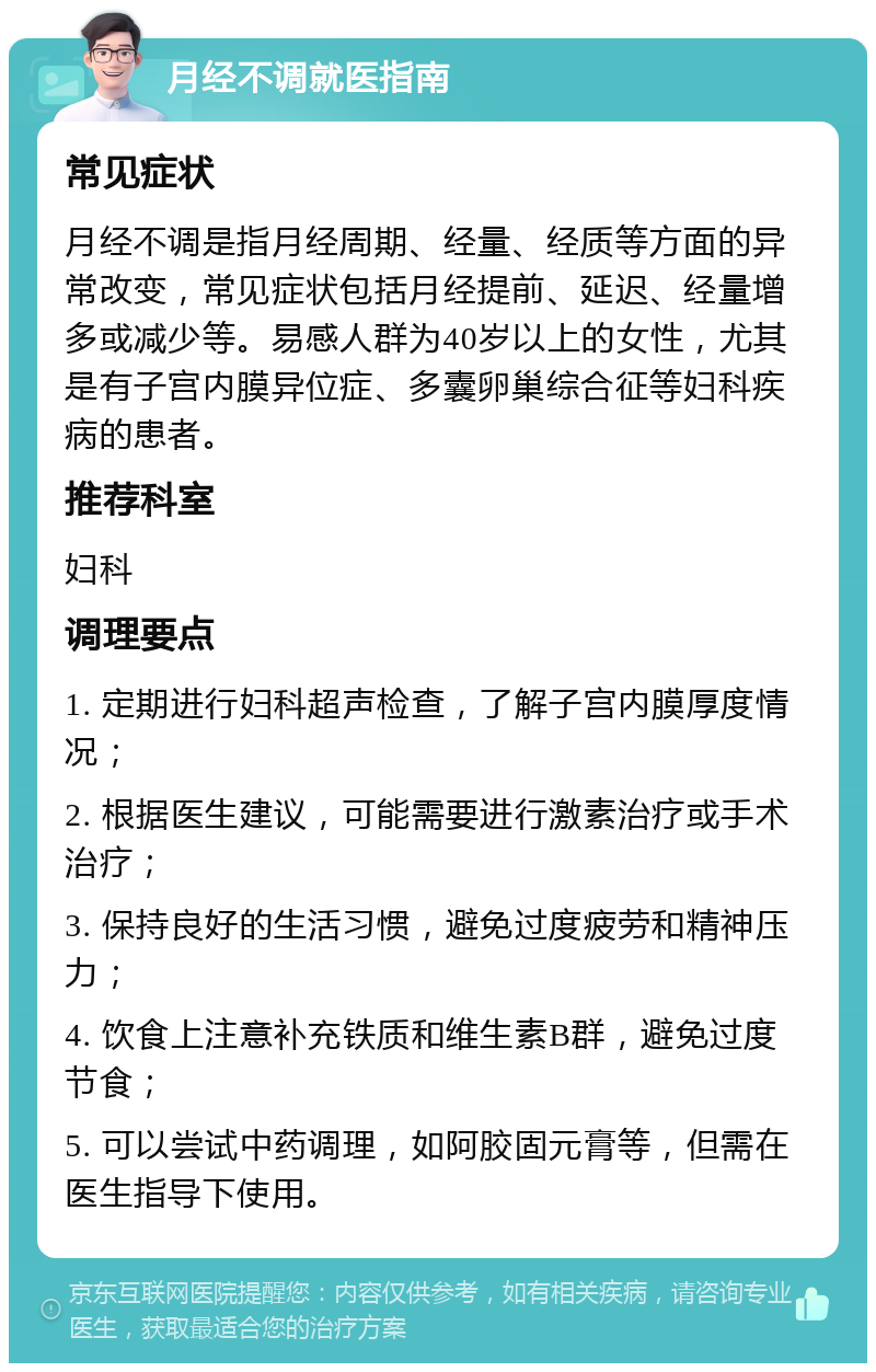 月经不调就医指南 常见症状 月经不调是指月经周期、经量、经质等方面的异常改变，常见症状包括月经提前、延迟、经量增多或减少等。易感人群为40岁以上的女性，尤其是有子宫内膜异位症、多囊卵巢综合征等妇科疾病的患者。 推荐科室 妇科 调理要点 1. 定期进行妇科超声检查，了解子宫内膜厚度情况； 2. 根据医生建议，可能需要进行激素治疗或手术治疗； 3. 保持良好的生活习惯，避免过度疲劳和精神压力； 4. 饮食上注意补充铁质和维生素B群，避免过度节食； 5. 可以尝试中药调理，如阿胶固元膏等，但需在医生指导下使用。