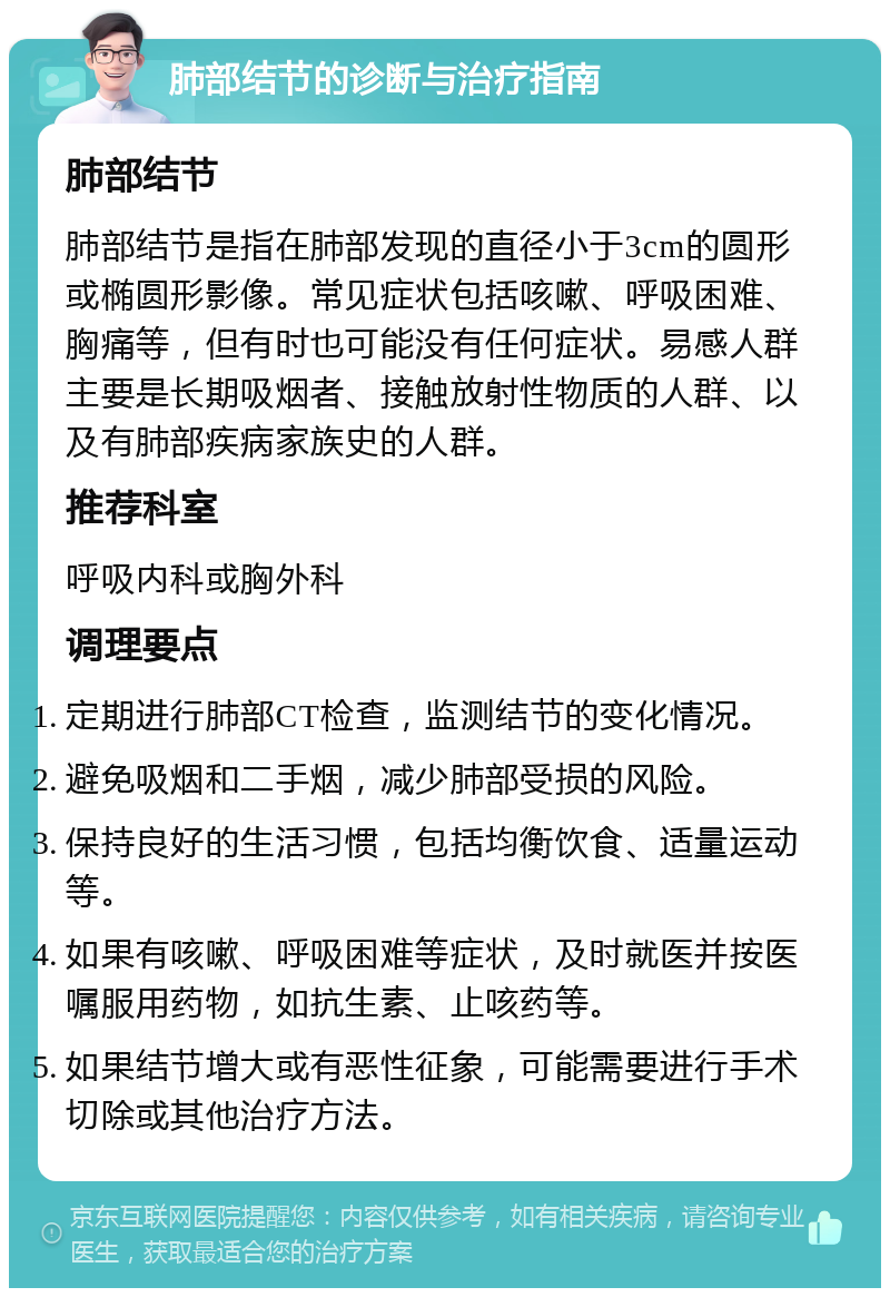 肺部结节的诊断与治疗指南 肺部结节 肺部结节是指在肺部发现的直径小于3cm的圆形或椭圆形影像。常见症状包括咳嗽、呼吸困难、胸痛等，但有时也可能没有任何症状。易感人群主要是长期吸烟者、接触放射性物质的人群、以及有肺部疾病家族史的人群。 推荐科室 呼吸内科或胸外科 调理要点 定期进行肺部CT检查，监测结节的变化情况。 避免吸烟和二手烟，减少肺部受损的风险。 保持良好的生活习惯，包括均衡饮食、适量运动等。 如果有咳嗽、呼吸困难等症状，及时就医并按医嘱服用药物，如抗生素、止咳药等。 如果结节增大或有恶性征象，可能需要进行手术切除或其他治疗方法。