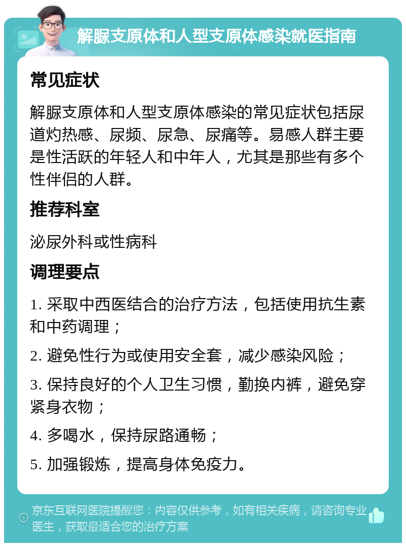 解脲支原体和人型支原体感染就医指南 常见症状 解脲支原体和人型支原体感染的常见症状包括尿道灼热感、尿频、尿急、尿痛等。易感人群主要是性活跃的年轻人和中年人，尤其是那些有多个性伴侣的人群。 推荐科室 泌尿外科或性病科 调理要点 1. 采取中西医结合的治疗方法，包括使用抗生素和中药调理； 2. 避免性行为或使用安全套，减少感染风险； 3. 保持良好的个人卫生习惯，勤换内裤，避免穿紧身衣物； 4. 多喝水，保持尿路通畅； 5. 加强锻炼，提高身体免疫力。