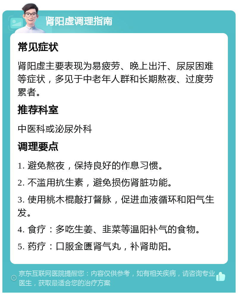 肾阳虚调理指南 常见症状 肾阳虚主要表现为易疲劳、晚上出汗、尿尿困难等症状，多见于中老年人群和长期熬夜、过度劳累者。 推荐科室 中医科或泌尿外科 调理要点 1. 避免熬夜，保持良好的作息习惯。 2. 不滥用抗生素，避免损伤肾脏功能。 3. 使用桃木棍敲打督脉，促进血液循环和阳气生发。 4. 食疗：多吃生姜、韭菜等温阳补气的食物。 5. 药疗：口服金匮肾气丸，补肾助阳。