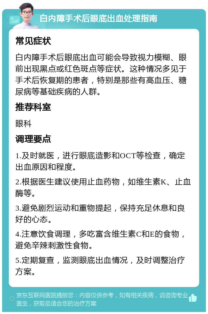 白内障手术后眼底出血处理指南 常见症状 白内障手术后眼底出血可能会导致视力模糊、眼前出现黑点或红色斑点等症状。这种情况多见于手术后恢复期的患者，特别是那些有高血压、糖尿病等基础疾病的人群。 推荐科室 眼科 调理要点 1.及时就医，进行眼底造影和OCT等检查，确定出血原因和程度。 2.根据医生建议使用止血药物，如维生素K、止血酶等。 3.避免剧烈运动和重物提起，保持充足休息和良好的心态。 4.注意饮食调理，多吃富含维生素C和E的食物，避免辛辣刺激性食物。 5.定期复查，监测眼底出血情况，及时调整治疗方案。