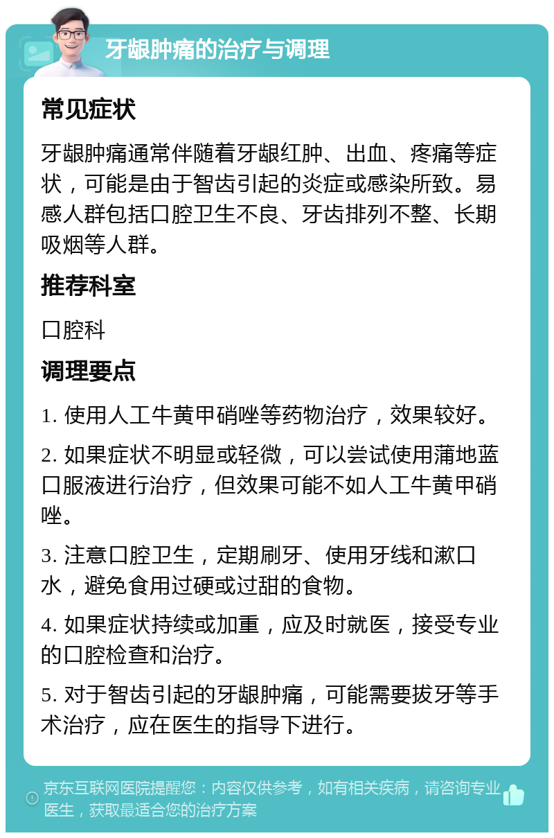 牙龈肿痛的治疗与调理 常见症状 牙龈肿痛通常伴随着牙龈红肿、出血、疼痛等症状，可能是由于智齿引起的炎症或感染所致。易感人群包括口腔卫生不良、牙齿排列不整、长期吸烟等人群。 推荐科室 口腔科 调理要点 1. 使用人工牛黄甲硝唑等药物治疗，效果较好。 2. 如果症状不明显或轻微，可以尝试使用蒲地蓝口服液进行治疗，但效果可能不如人工牛黄甲硝唑。 3. 注意口腔卫生，定期刷牙、使用牙线和漱口水，避免食用过硬或过甜的食物。 4. 如果症状持续或加重，应及时就医，接受专业的口腔检查和治疗。 5. 对于智齿引起的牙龈肿痛，可能需要拔牙等手术治疗，应在医生的指导下进行。