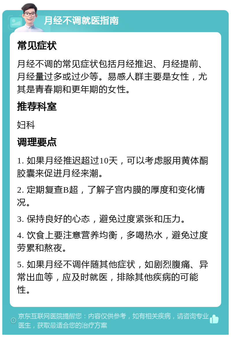 月经不调就医指南 常见症状 月经不调的常见症状包括月经推迟、月经提前、月经量过多或过少等。易感人群主要是女性，尤其是青春期和更年期的女性。 推荐科室 妇科 调理要点 1. 如果月经推迟超过10天，可以考虑服用黄体酮胶囊来促进月经来潮。 2. 定期复查B超，了解子宫内膜的厚度和变化情况。 3. 保持良好的心态，避免过度紧张和压力。 4. 饮食上要注意营养均衡，多喝热水，避免过度劳累和熬夜。 5. 如果月经不调伴随其他症状，如剧烈腹痛、异常出血等，应及时就医，排除其他疾病的可能性。