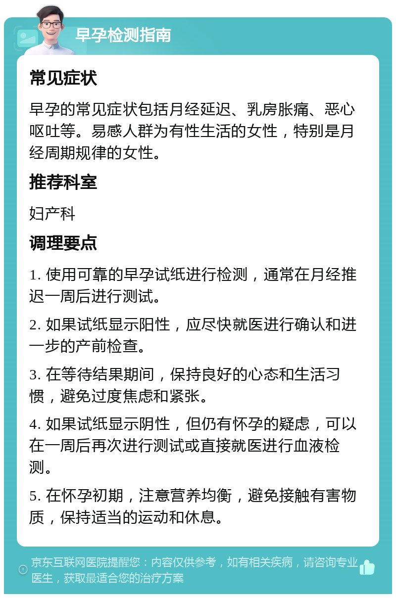 早孕检测指南 常见症状 早孕的常见症状包括月经延迟、乳房胀痛、恶心呕吐等。易感人群为有性生活的女性，特别是月经周期规律的女性。 推荐科室 妇产科 调理要点 1. 使用可靠的早孕试纸进行检测，通常在月经推迟一周后进行测试。 2. 如果试纸显示阳性，应尽快就医进行确认和进一步的产前检查。 3. 在等待结果期间，保持良好的心态和生活习惯，避免过度焦虑和紧张。 4. 如果试纸显示阴性，但仍有怀孕的疑虑，可以在一周后再次进行测试或直接就医进行血液检测。 5. 在怀孕初期，注意营养均衡，避免接触有害物质，保持适当的运动和休息。