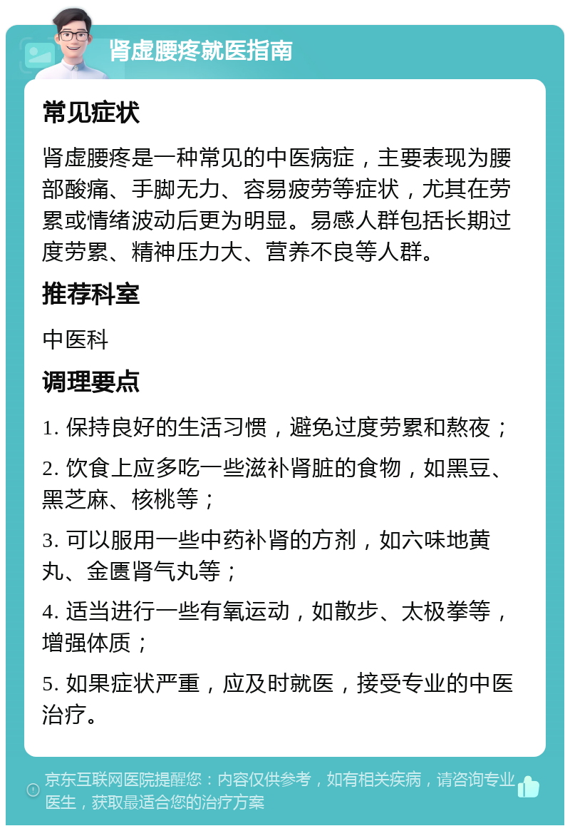 肾虚腰疼就医指南 常见症状 肾虚腰疼是一种常见的中医病症，主要表现为腰部酸痛、手脚无力、容易疲劳等症状，尤其在劳累或情绪波动后更为明显。易感人群包括长期过度劳累、精神压力大、营养不良等人群。 推荐科室 中医科 调理要点 1. 保持良好的生活习惯，避免过度劳累和熬夜； 2. 饮食上应多吃一些滋补肾脏的食物，如黑豆、黑芝麻、核桃等； 3. 可以服用一些中药补肾的方剂，如六味地黄丸、金匮肾气丸等； 4. 适当进行一些有氧运动，如散步、太极拳等，增强体质； 5. 如果症状严重，应及时就医，接受专业的中医治疗。