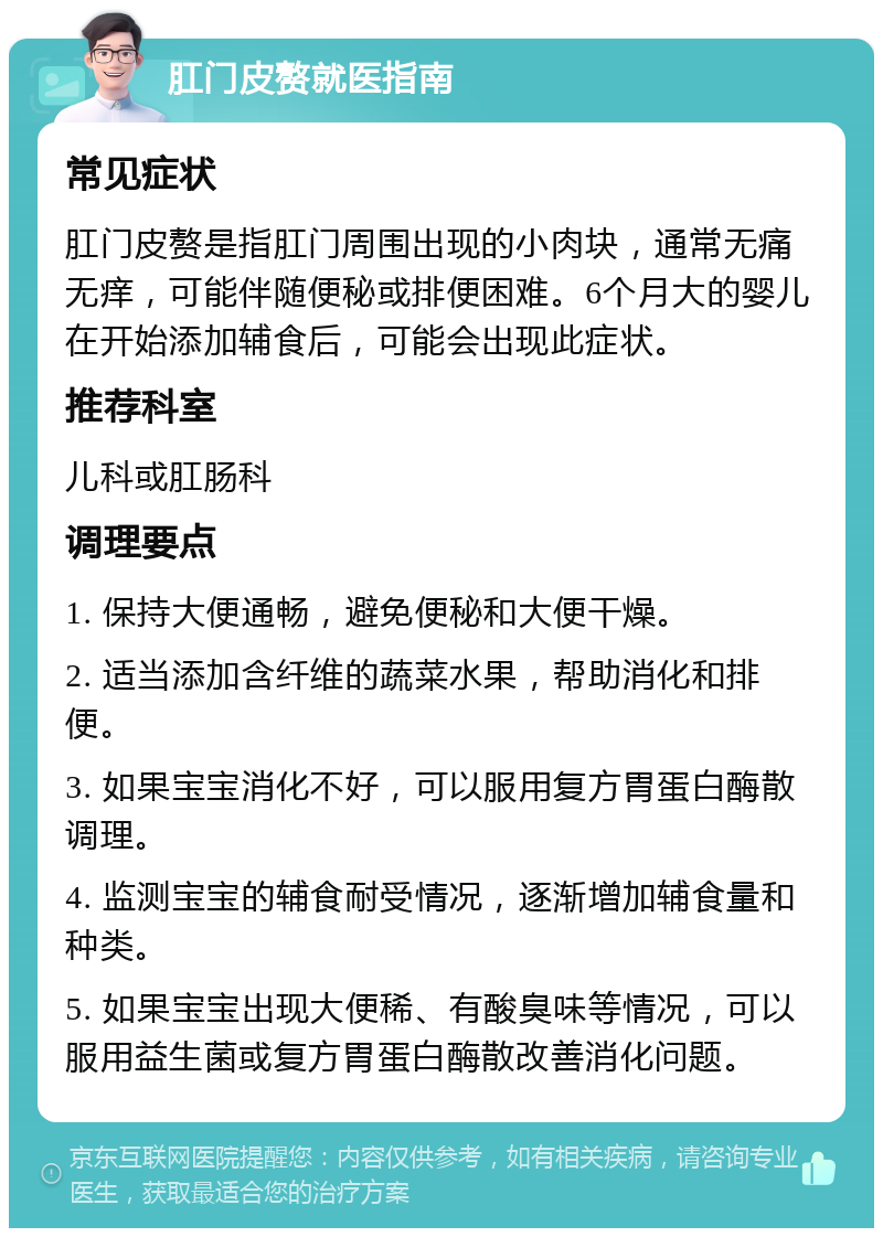 肛门皮赘就医指南 常见症状 肛门皮赘是指肛门周围出现的小肉块，通常无痛无痒，可能伴随便秘或排便困难。6个月大的婴儿在开始添加辅食后，可能会出现此症状。 推荐科室 儿科或肛肠科 调理要点 1. 保持大便通畅，避免便秘和大便干燥。 2. 适当添加含纤维的蔬菜水果，帮助消化和排便。 3. 如果宝宝消化不好，可以服用复方胃蛋白酶散调理。 4. 监测宝宝的辅食耐受情况，逐渐增加辅食量和种类。 5. 如果宝宝出现大便稀、有酸臭味等情况，可以服用益生菌或复方胃蛋白酶散改善消化问题。