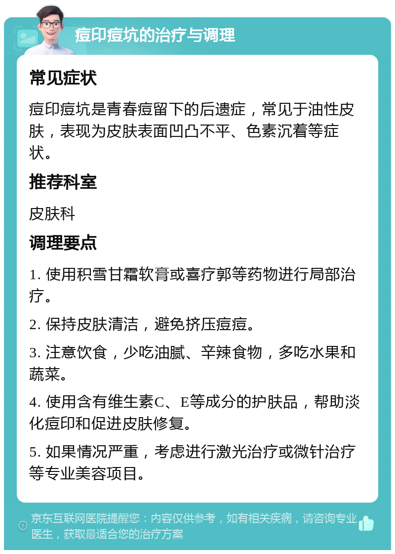 痘印痘坑的治疗与调理 常见症状 痘印痘坑是青春痘留下的后遗症，常见于油性皮肤，表现为皮肤表面凹凸不平、色素沉着等症状。 推荐科室 皮肤科 调理要点 1. 使用积雪甘霜软膏或喜疗郭等药物进行局部治疗。 2. 保持皮肤清洁，避免挤压痘痘。 3. 注意饮食，少吃油腻、辛辣食物，多吃水果和蔬菜。 4. 使用含有维生素C、E等成分的护肤品，帮助淡化痘印和促进皮肤修复。 5. 如果情况严重，考虑进行激光治疗或微针治疗等专业美容项目。