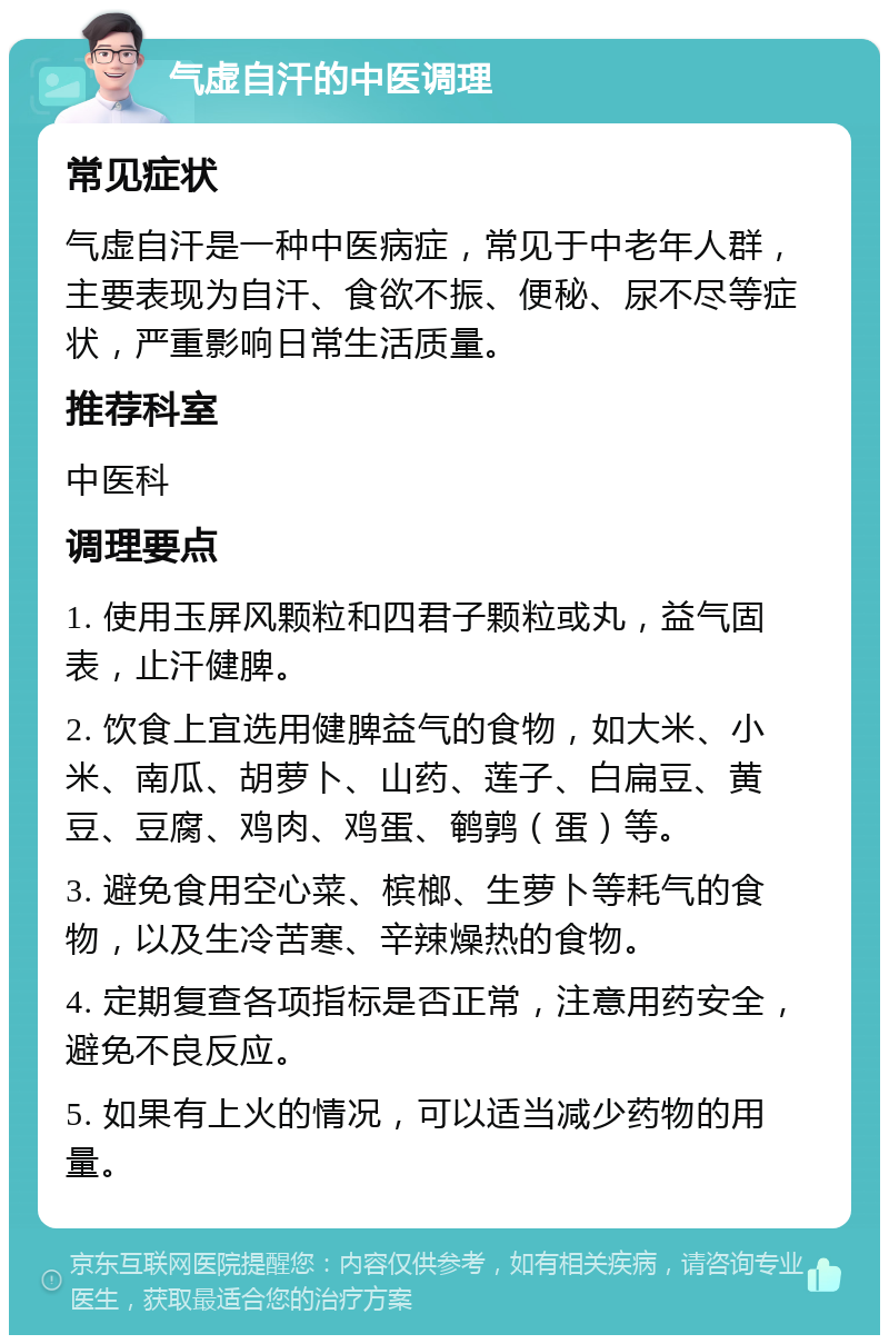 气虚自汗的中医调理 常见症状 气虚自汗是一种中医病症，常见于中老年人群，主要表现为自汗、食欲不振、便秘、尿不尽等症状，严重影响日常生活质量。 推荐科室 中医科 调理要点 1. 使用玉屏风颗粒和四君子颗粒或丸，益气固表，止汗健脾。 2. 饮食上宜选用健脾益气的食物，如大米、小米、南瓜、胡萝卜、山药、莲子、白扁豆、黄豆、豆腐、鸡肉、鸡蛋、鹌鹑（蛋）等。 3. 避免食用空心菜、槟榔、生萝卜等耗气的食物，以及生冷苦寒、辛辣燥热的食物。 4. 定期复查各项指标是否正常，注意用药安全，避免不良反应。 5. 如果有上火的情况，可以适当减少药物的用量。