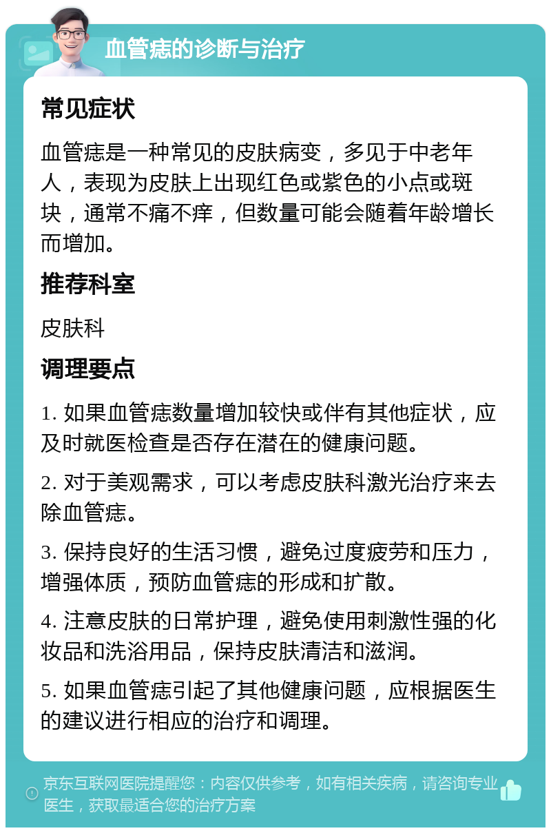 血管痣的诊断与治疗 常见症状 血管痣是一种常见的皮肤病变，多见于中老年人，表现为皮肤上出现红色或紫色的小点或斑块，通常不痛不痒，但数量可能会随着年龄增长而增加。 推荐科室 皮肤科 调理要点 1. 如果血管痣数量增加较快或伴有其他症状，应及时就医检查是否存在潜在的健康问题。 2. 对于美观需求，可以考虑皮肤科激光治疗来去除血管痣。 3. 保持良好的生活习惯，避免过度疲劳和压力，增强体质，预防血管痣的形成和扩散。 4. 注意皮肤的日常护理，避免使用刺激性强的化妆品和洗浴用品，保持皮肤清洁和滋润。 5. 如果血管痣引起了其他健康问题，应根据医生的建议进行相应的治疗和调理。