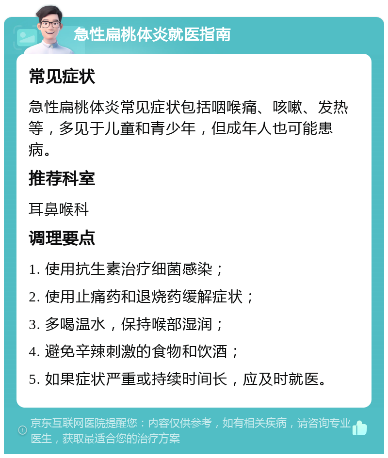 急性扁桃体炎就医指南 常见症状 急性扁桃体炎常见症状包括咽喉痛、咳嗽、发热等，多见于儿童和青少年，但成年人也可能患病。 推荐科室 耳鼻喉科 调理要点 1. 使用抗生素治疗细菌感染； 2. 使用止痛药和退烧药缓解症状； 3. 多喝温水，保持喉部湿润； 4. 避免辛辣刺激的食物和饮酒； 5. 如果症状严重或持续时间长，应及时就医。