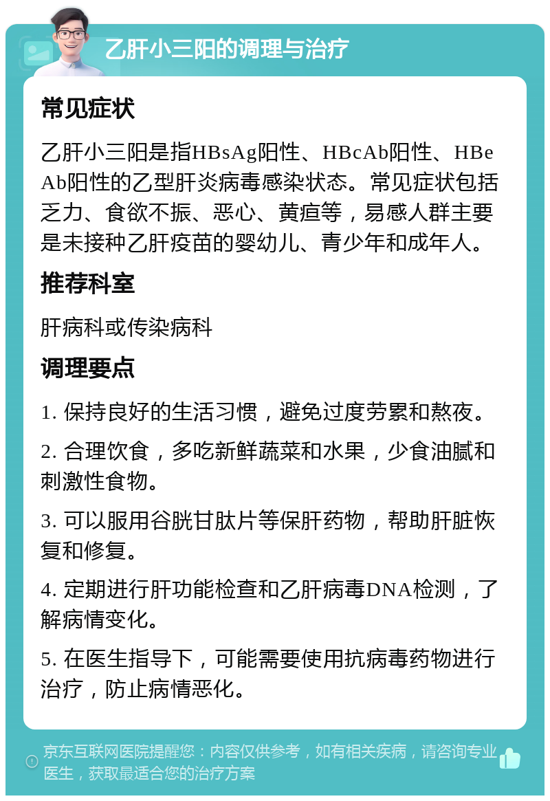 乙肝小三阳的调理与治疗 常见症状 乙肝小三阳是指HBsAg阳性、HBcAb阳性、HBeAb阳性的乙型肝炎病毒感染状态。常见症状包括乏力、食欲不振、恶心、黄疸等，易感人群主要是未接种乙肝疫苗的婴幼儿、青少年和成年人。 推荐科室 肝病科或传染病科 调理要点 1. 保持良好的生活习惯，避免过度劳累和熬夜。 2. 合理饮食，多吃新鲜蔬菜和水果，少食油腻和刺激性食物。 3. 可以服用谷胱甘肽片等保肝药物，帮助肝脏恢复和修复。 4. 定期进行肝功能检查和乙肝病毒DNA检测，了解病情变化。 5. 在医生指导下，可能需要使用抗病毒药物进行治疗，防止病情恶化。