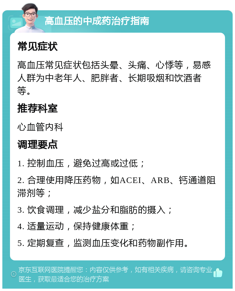 高血压的中成药治疗指南 常见症状 高血压常见症状包括头晕、头痛、心悸等，易感人群为中老年人、肥胖者、长期吸烟和饮酒者等。 推荐科室 心血管内科 调理要点 1. 控制血压，避免过高或过低； 2. 合理使用降压药物，如ACEI、ARB、钙通道阻滞剂等； 3. 饮食调理，减少盐分和脂肪的摄入； 4. 适量运动，保持健康体重； 5. 定期复查，监测血压变化和药物副作用。