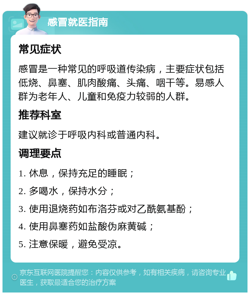 感冒就医指南 常见症状 感冒是一种常见的呼吸道传染病，主要症状包括低烧、鼻塞、肌肉酸痛、头痛、咽干等。易感人群为老年人、儿童和免疫力较弱的人群。 推荐科室 建议就诊于呼吸内科或普通内科。 调理要点 1. 休息，保持充足的睡眠； 2. 多喝水，保持水分； 3. 使用退烧药如布洛芬或对乙酰氨基酚； 4. 使用鼻塞药如盐酸伪麻黄碱； 5. 注意保暖，避免受凉。