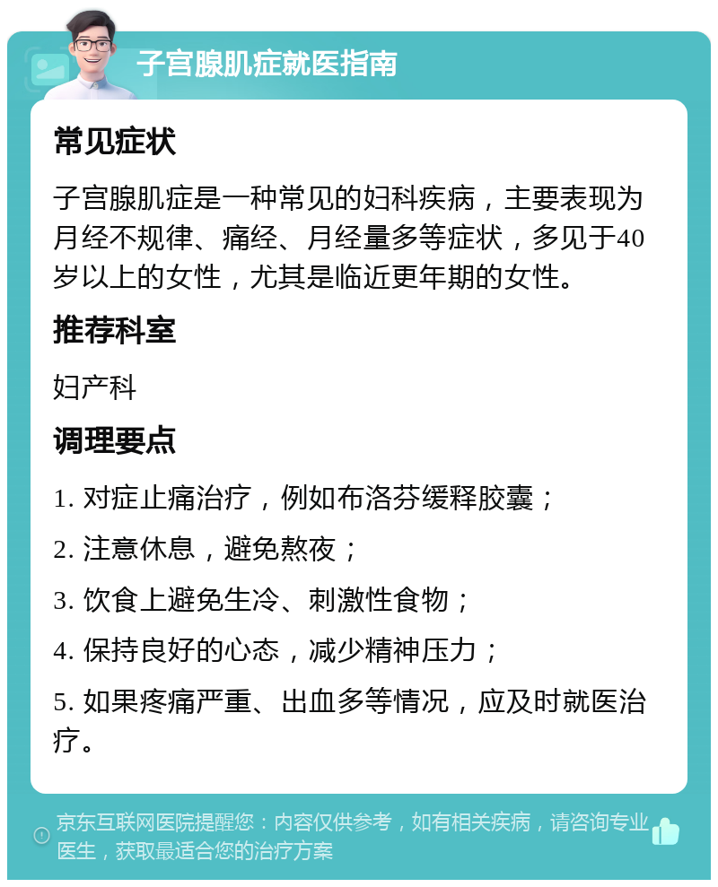 子宫腺肌症就医指南 常见症状 子宫腺肌症是一种常见的妇科疾病，主要表现为月经不规律、痛经、月经量多等症状，多见于40岁以上的女性，尤其是临近更年期的女性。 推荐科室 妇产科 调理要点 1. 对症止痛治疗，例如布洛芬缓释胶囊； 2. 注意休息，避免熬夜； 3. 饮食上避免生冷、刺激性食物； 4. 保持良好的心态，减少精神压力； 5. 如果疼痛严重、出血多等情况，应及时就医治疗。