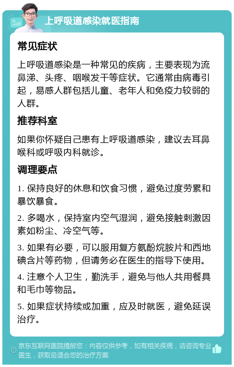 上呼吸道感染就医指南 常见症状 上呼吸道感染是一种常见的疾病，主要表现为流鼻涕、头疼、咽喉发干等症状。它通常由病毒引起，易感人群包括儿童、老年人和免疫力较弱的人群。 推荐科室 如果你怀疑自己患有上呼吸道感染，建议去耳鼻喉科或呼吸内科就诊。 调理要点 1. 保持良好的休息和饮食习惯，避免过度劳累和暴饮暴食。 2. 多喝水，保持室内空气湿润，避免接触刺激因素如粉尘、冷空气等。 3. 如果有必要，可以服用复方氨酚烷胺片和西地碘含片等药物，但请务必在医生的指导下使用。 4. 注意个人卫生，勤洗手，避免与他人共用餐具和毛巾等物品。 5. 如果症状持续或加重，应及时就医，避免延误治疗。