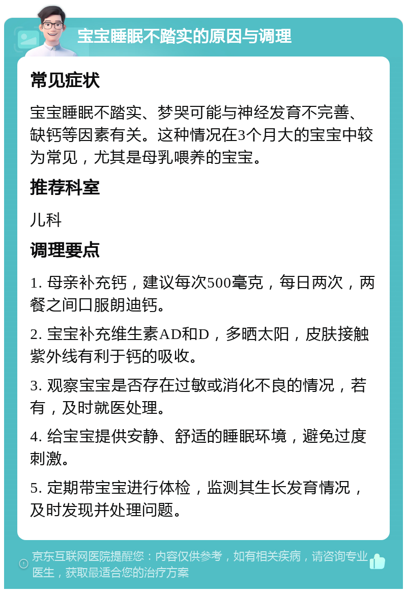 宝宝睡眠不踏实的原因与调理 常见症状 宝宝睡眠不踏实、梦哭可能与神经发育不完善、缺钙等因素有关。这种情况在3个月大的宝宝中较为常见，尤其是母乳喂养的宝宝。 推荐科室 儿科 调理要点 1. 母亲补充钙，建议每次500毫克，每日两次，两餐之间口服朗迪钙。 2. 宝宝补充维生素AD和D，多晒太阳，皮肤接触紫外线有利于钙的吸收。 3. 观察宝宝是否存在过敏或消化不良的情况，若有，及时就医处理。 4. 给宝宝提供安静、舒适的睡眠环境，避免过度刺激。 5. 定期带宝宝进行体检，监测其生长发育情况，及时发现并处理问题。