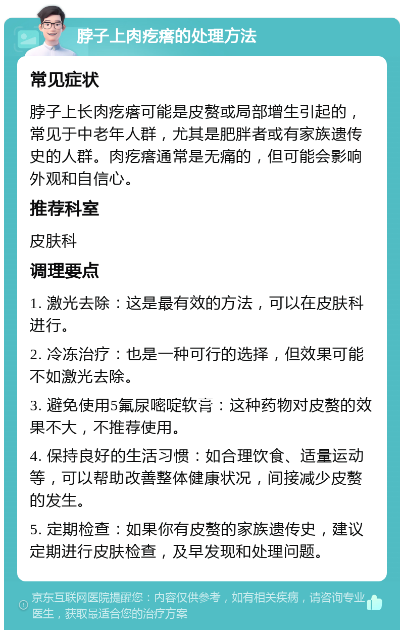 脖子上肉疙瘩的处理方法 常见症状 脖子上长肉疙瘩可能是皮赘或局部增生引起的，常见于中老年人群，尤其是肥胖者或有家族遗传史的人群。肉疙瘩通常是无痛的，但可能会影响外观和自信心。 推荐科室 皮肤科 调理要点 1. 激光去除：这是最有效的方法，可以在皮肤科进行。 2. 冷冻治疗：也是一种可行的选择，但效果可能不如激光去除。 3. 避免使用5氟尿嘧啶软膏：这种药物对皮赘的效果不大，不推荐使用。 4. 保持良好的生活习惯：如合理饮食、适量运动等，可以帮助改善整体健康状况，间接减少皮赘的发生。 5. 定期检查：如果你有皮赘的家族遗传史，建议定期进行皮肤检查，及早发现和处理问题。