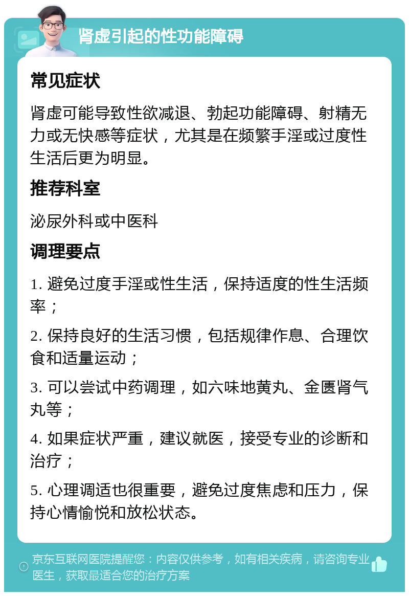 肾虚引起的性功能障碍 常见症状 肾虚可能导致性欲减退、勃起功能障碍、射精无力或无快感等症状，尤其是在频繁手淫或过度性生活后更为明显。 推荐科室 泌尿外科或中医科 调理要点 1. 避免过度手淫或性生活，保持适度的性生活频率； 2. 保持良好的生活习惯，包括规律作息、合理饮食和适量运动； 3. 可以尝试中药调理，如六味地黄丸、金匮肾气丸等； 4. 如果症状严重，建议就医，接受专业的诊断和治疗； 5. 心理调适也很重要，避免过度焦虑和压力，保持心情愉悦和放松状态。