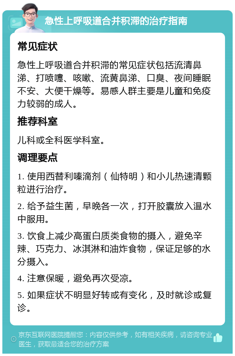 急性上呼吸道合并积滞的治疗指南 常见症状 急性上呼吸道合并积滞的常见症状包括流清鼻涕、打喷嚏、咳嗽、流黄鼻涕、口臭、夜间睡眠不安、大便干燥等。易感人群主要是儿童和免疫力较弱的成人。 推荐科室 儿科或全科医学科室。 调理要点 1. 使用西替利嗪滴剂（仙特明）和小儿热速清颗粒进行治疗。 2. 给予益生菌，早晚各一次，打开胶囊放入温水中服用。 3. 饮食上减少高蛋白质类食物的摄入，避免辛辣、巧克力、冰淇淋和油炸食物，保证足够的水分摄入。 4. 注意保暖，避免再次受凉。 5. 如果症状不明显好转或有变化，及时就诊或复诊。