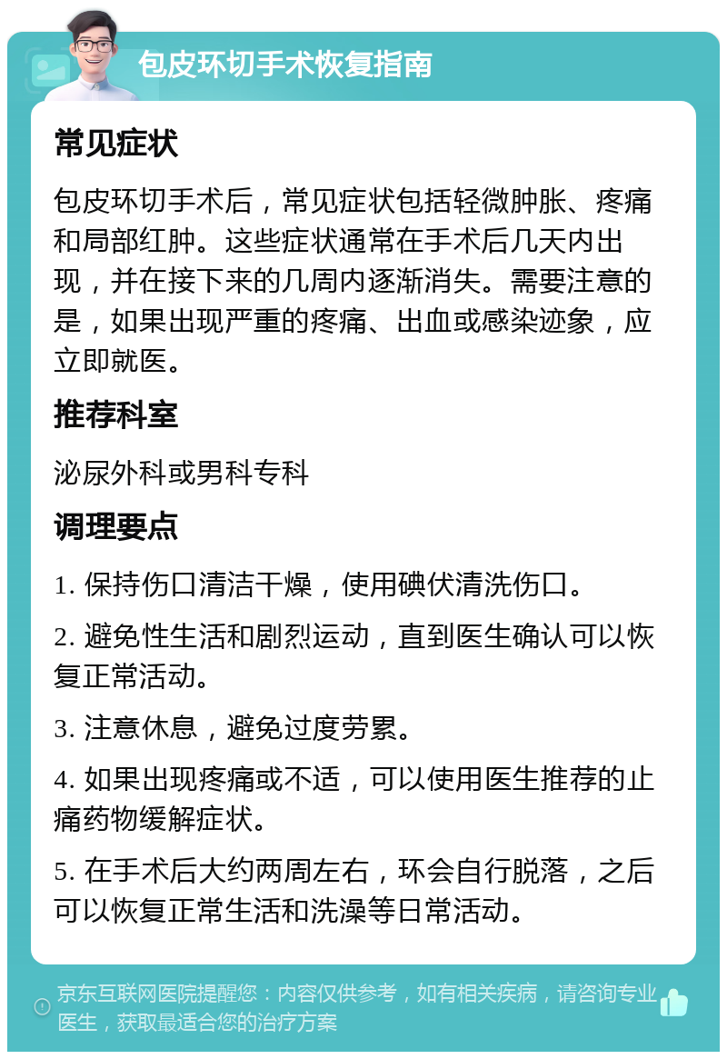 包皮环切手术恢复指南 常见症状 包皮环切手术后，常见症状包括轻微肿胀、疼痛和局部红肿。这些症状通常在手术后几天内出现，并在接下来的几周内逐渐消失。需要注意的是，如果出现严重的疼痛、出血或感染迹象，应立即就医。 推荐科室 泌尿外科或男科专科 调理要点 1. 保持伤口清洁干燥，使用碘伏清洗伤口。 2. 避免性生活和剧烈运动，直到医生确认可以恢复正常活动。 3. 注意休息，避免过度劳累。 4. 如果出现疼痛或不适，可以使用医生推荐的止痛药物缓解症状。 5. 在手术后大约两周左右，环会自行脱落，之后可以恢复正常生活和洗澡等日常活动。