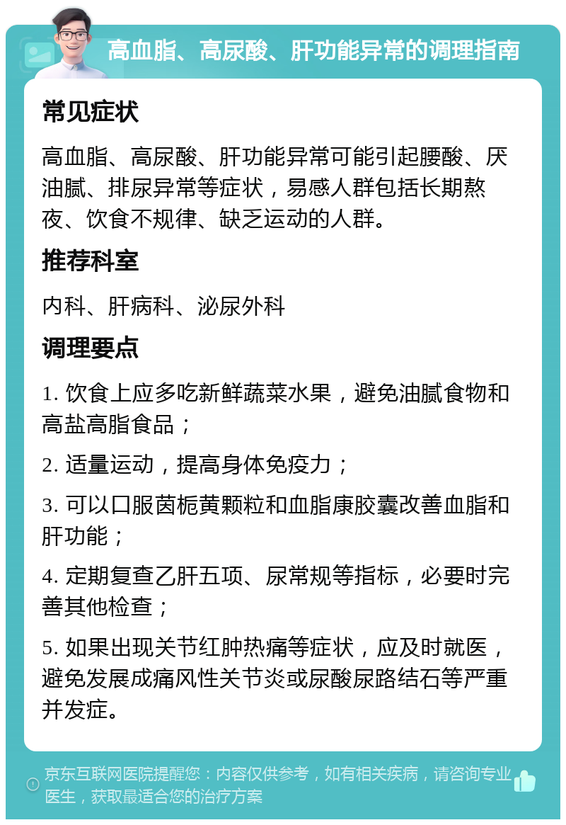 高血脂、高尿酸、肝功能异常的调理指南 常见症状 高血脂、高尿酸、肝功能异常可能引起腰酸、厌油腻、排尿异常等症状，易感人群包括长期熬夜、饮食不规律、缺乏运动的人群。 推荐科室 内科、肝病科、泌尿外科 调理要点 1. 饮食上应多吃新鲜蔬菜水果，避免油腻食物和高盐高脂食品； 2. 适量运动，提高身体免疫力； 3. 可以口服茵栀黄颗粒和血脂康胶囊改善血脂和肝功能； 4. 定期复查乙肝五项、尿常规等指标，必要时完善其他检查； 5. 如果出现关节红肿热痛等症状，应及时就医，避免发展成痛风性关节炎或尿酸尿路结石等严重并发症。