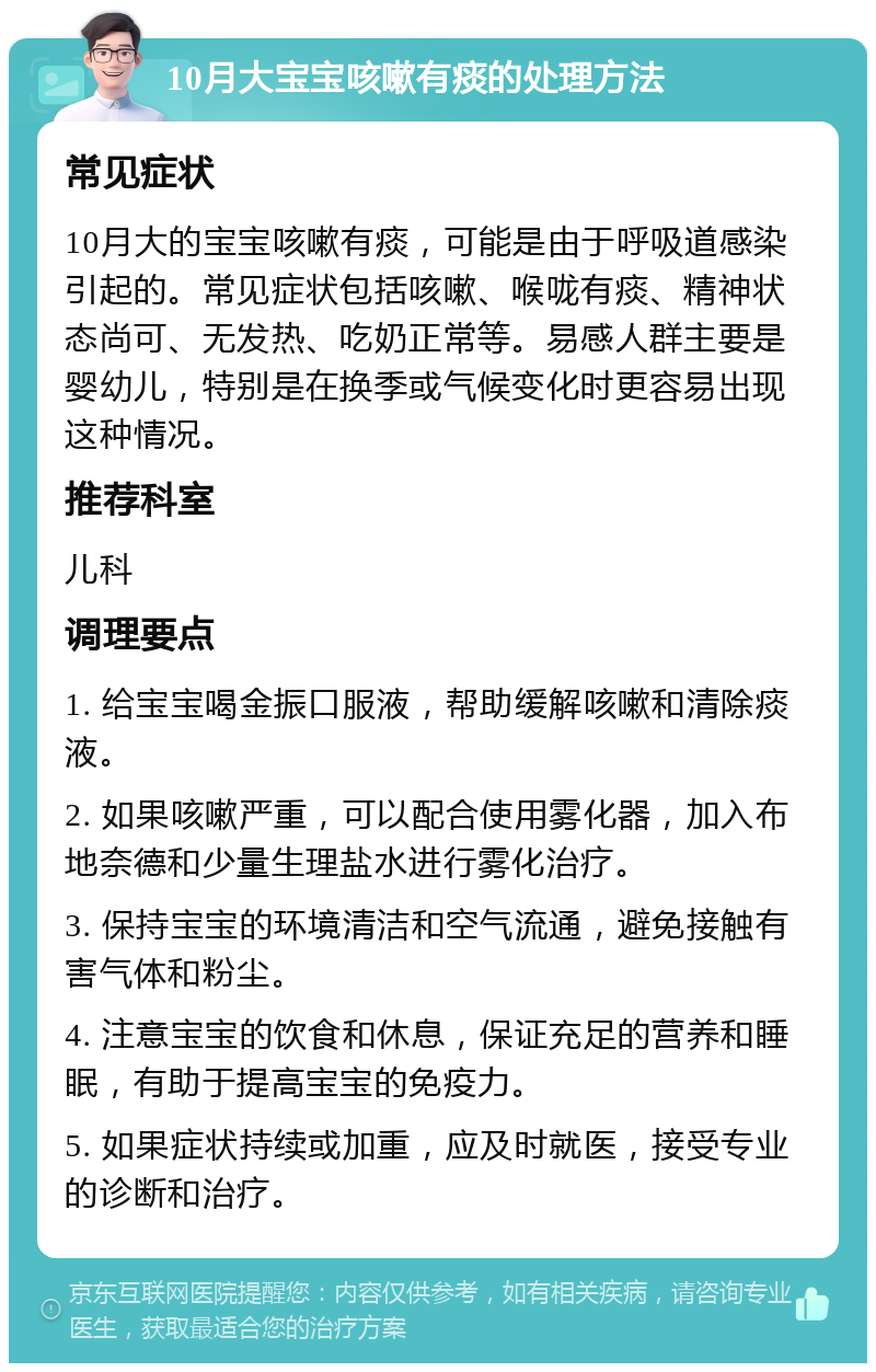 10月大宝宝咳嗽有痰的处理方法 常见症状 10月大的宝宝咳嗽有痰，可能是由于呼吸道感染引起的。常见症状包括咳嗽、喉咙有痰、精神状态尚可、无发热、吃奶正常等。易感人群主要是婴幼儿，特别是在换季或气候变化时更容易出现这种情况。 推荐科室 儿科 调理要点 1. 给宝宝喝金振口服液，帮助缓解咳嗽和清除痰液。 2. 如果咳嗽严重，可以配合使用雾化器，加入布地奈德和少量生理盐水进行雾化治疗。 3. 保持宝宝的环境清洁和空气流通，避免接触有害气体和粉尘。 4. 注意宝宝的饮食和休息，保证充足的营养和睡眠，有助于提高宝宝的免疫力。 5. 如果症状持续或加重，应及时就医，接受专业的诊断和治疗。