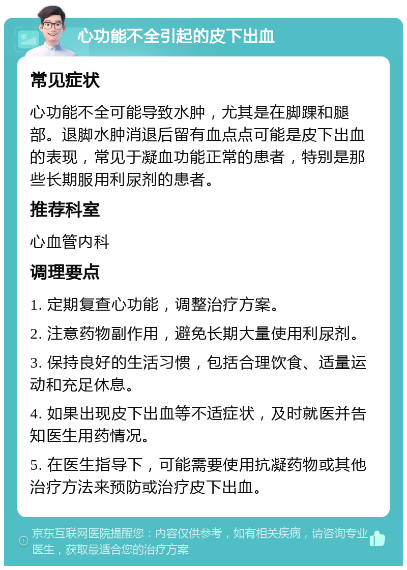 心功能不全引起的皮下出血 常见症状 心功能不全可能导致水肿，尤其是在脚踝和腿部。退脚水肿消退后留有血点点可能是皮下出血的表现，常见于凝血功能正常的患者，特别是那些长期服用利尿剂的患者。 推荐科室 心血管内科 调理要点 1. 定期复查心功能，调整治疗方案。 2. 注意药物副作用，避免长期大量使用利尿剂。 3. 保持良好的生活习惯，包括合理饮食、适量运动和充足休息。 4. 如果出现皮下出血等不适症状，及时就医并告知医生用药情况。 5. 在医生指导下，可能需要使用抗凝药物或其他治疗方法来预防或治疗皮下出血。