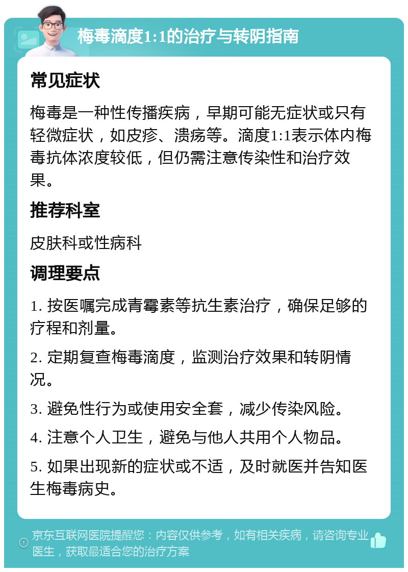 梅毒滴度1:1的治疗与转阴指南 常见症状 梅毒是一种性传播疾病，早期可能无症状或只有轻微症状，如皮疹、溃疡等。滴度1:1表示体内梅毒抗体浓度较低，但仍需注意传染性和治疗效果。 推荐科室 皮肤科或性病科 调理要点 1. 按医嘱完成青霉素等抗生素治疗，确保足够的疗程和剂量。 2. 定期复查梅毒滴度，监测治疗效果和转阴情况。 3. 避免性行为或使用安全套，减少传染风险。 4. 注意个人卫生，避免与他人共用个人物品。 5. 如果出现新的症状或不适，及时就医并告知医生梅毒病史。