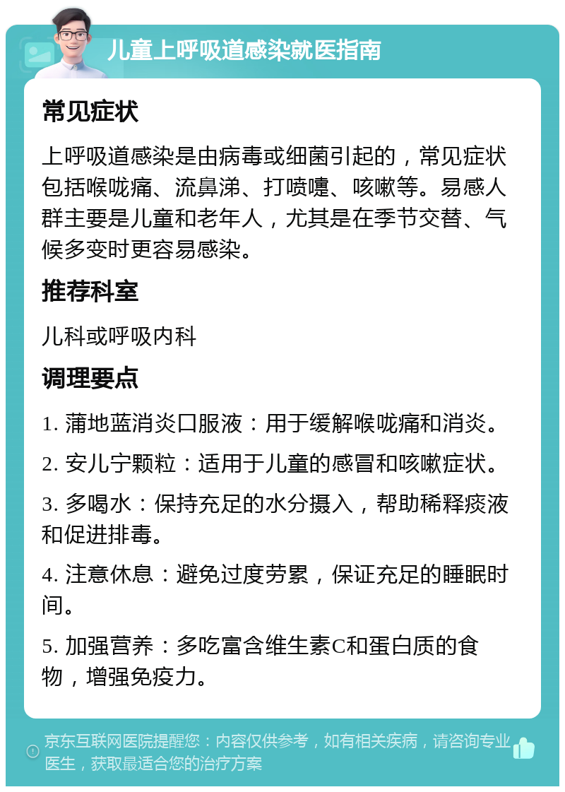 儿童上呼吸道感染就医指南 常见症状 上呼吸道感染是由病毒或细菌引起的，常见症状包括喉咙痛、流鼻涕、打喷嚏、咳嗽等。易感人群主要是儿童和老年人，尤其是在季节交替、气候多变时更容易感染。 推荐科室 儿科或呼吸内科 调理要点 1. 蒲地蓝消炎口服液：用于缓解喉咙痛和消炎。 2. 安儿宁颗粒：适用于儿童的感冒和咳嗽症状。 3. 多喝水：保持充足的水分摄入，帮助稀释痰液和促进排毒。 4. 注意休息：避免过度劳累，保证充足的睡眠时间。 5. 加强营养：多吃富含维生素C和蛋白质的食物，增强免疫力。