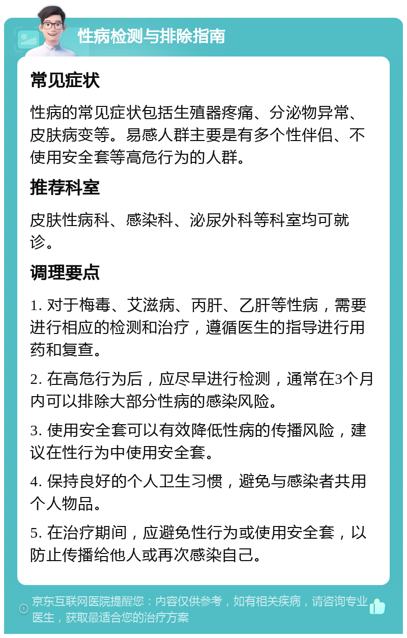 性病检测与排除指南 常见症状 性病的常见症状包括生殖器疼痛、分泌物异常、皮肤病变等。易感人群主要是有多个性伴侣、不使用安全套等高危行为的人群。 推荐科室 皮肤性病科、感染科、泌尿外科等科室均可就诊。 调理要点 1. 对于梅毒、艾滋病、丙肝、乙肝等性病，需要进行相应的检测和治疗，遵循医生的指导进行用药和复查。 2. 在高危行为后，应尽早进行检测，通常在3个月内可以排除大部分性病的感染风险。 3. 使用安全套可以有效降低性病的传播风险，建议在性行为中使用安全套。 4. 保持良好的个人卫生习惯，避免与感染者共用个人物品。 5. 在治疗期间，应避免性行为或使用安全套，以防止传播给他人或再次感染自己。