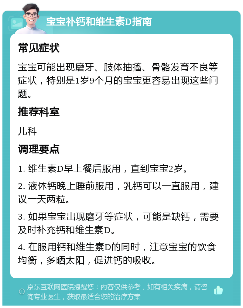 宝宝补钙和维生素D指南 常见症状 宝宝可能出现磨牙、肢体抽搐、骨骼发育不良等症状，特别是1岁9个月的宝宝更容易出现这些问题。 推荐科室 儿科 调理要点 1. 维生素D早上餐后服用，直到宝宝2岁。 2. 液体钙晚上睡前服用，乳钙可以一直服用，建议一天两粒。 3. 如果宝宝出现磨牙等症状，可能是缺钙，需要及时补充钙和维生素D。 4. 在服用钙和维生素D的同时，注意宝宝的饮食均衡，多晒太阳，促进钙的吸收。